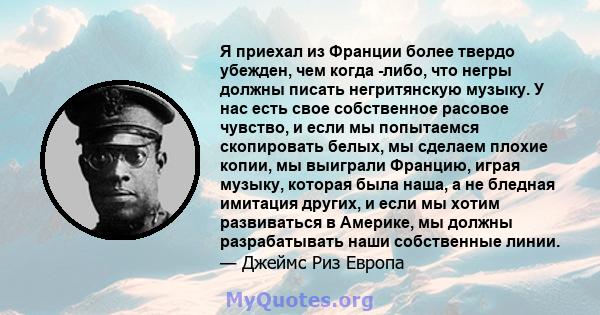 Я приехал из Франции более твердо убежден, чем когда -либо, что негры должны писать негритянскую музыку. У нас есть свое собственное расовое чувство, и если мы попытаемся скопировать белых, мы сделаем плохие копии, мы