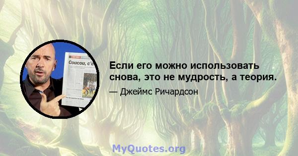 Если его можно использовать снова, это не мудрость, а теория.