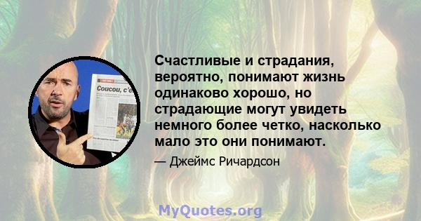 Счастливые и страдания, вероятно, понимают жизнь одинаково хорошо, но страдающие могут увидеть немного более четко, насколько мало это они понимают.