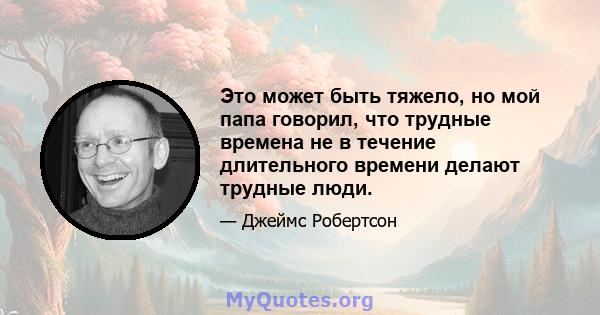 Это может быть тяжело, но мой папа говорил, что трудные времена не в течение длительного времени делают трудные люди.