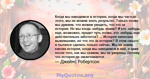 Когда мы находимся в истории, когда мы частью этого, мы не можем знать результат. Только позже мы думаем, что можем увидеть, что это за история. Но мы когда -нибудь знаем? И кто -нибудь еще, возможно, придет чуть позже, 