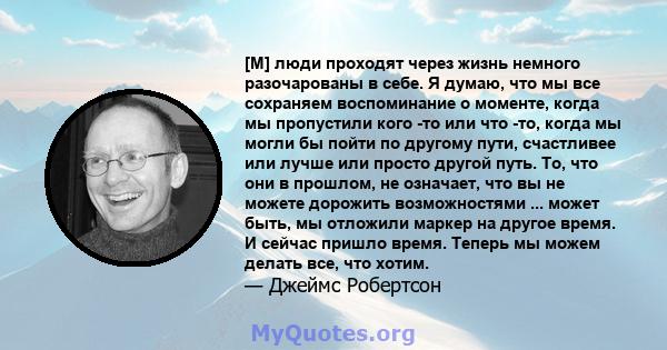 [М] люди проходят через жизнь немного разочарованы в себе. Я думаю, что мы все сохраняем воспоминание о моменте, когда мы пропустили кого -то или что -то, когда мы могли бы пойти по другому пути, счастливее или лучше