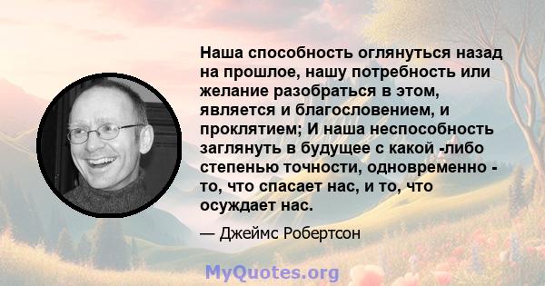 Наша способность оглянуться назад на прошлое, нашу потребность или желание разобраться в этом, является и благословением, и проклятием; И наша неспособность заглянуть в будущее с какой -либо степенью точности,