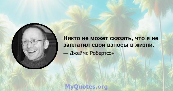 Никто не может сказать, что я не заплатил свои взносы в жизни.