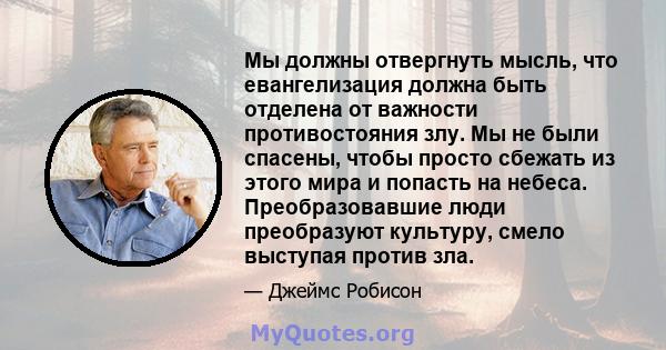 Мы должны отвергнуть мысль, что евангелизация должна быть отделена от важности противостояния злу. Мы не были спасены, чтобы просто сбежать из этого мира и попасть на небеса. Преобразовавшие люди преобразуют культуру,