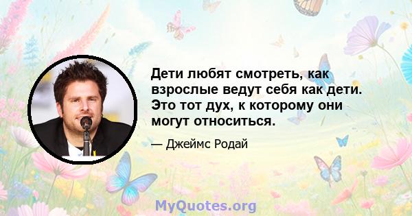 Дети любят смотреть, как взрослые ведут себя как дети. Это тот дух, к которому они могут относиться.