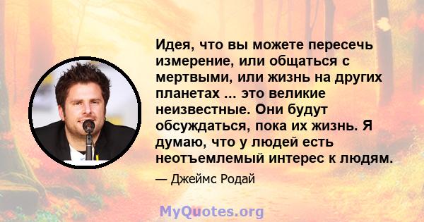 Идея, что вы можете пересечь измерение, или общаться с мертвыми, или жизнь на других планетах ... это великие неизвестные. Они будут обсуждаться, пока их жизнь. Я думаю, что у людей есть неотъемлемый интерес к людям.