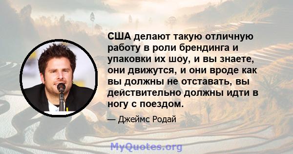 США делают такую ​​отличную работу в роли брендинга и упаковки их шоу, и вы знаете, они движутся, и они вроде как вы должны не отставать, вы действительно должны идти в ногу с поездом.