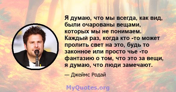 Я думаю, что мы всегда, как вид, были очарованы вещами, которых мы не понимаем. Каждый раз, когда кто -то может пролить свет на это, будь то законное или просто чье -то фантазию о том, что это за вещи, я думаю, что люди 