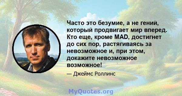 Часто это безумие, а не гений, который продвигает мир вперед. Кто еще, кроме MAD, достигнет до сих пор, растягиваясь за невозможное и, при этом, докажите невозможное возможное!