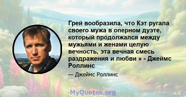 Грей вообразила, что Кэт ругала своего мужа в оперном дуэте, который продолжался между мужьями и женами целую вечность, эта вечная смесь раздражения и любви » - Джеймс Роллинс