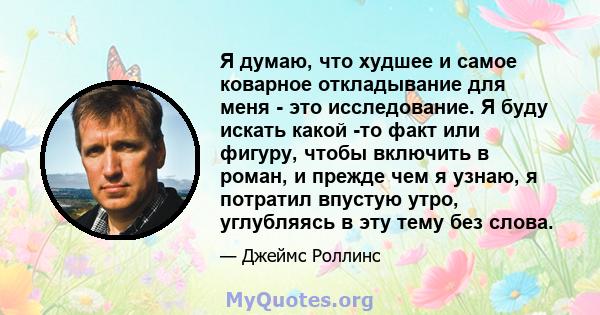 Я думаю, что худшее и самое коварное откладывание для меня - это исследование. Я буду искать какой -то факт или фигуру, чтобы включить в роман, и прежде чем я узнаю, я потратил впустую утро, углубляясь в эту тему без