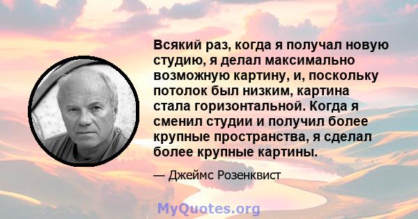 Всякий раз, когда я получал новую студию, я делал максимально возможную картину, и, поскольку потолок был низким, картина стала горизонтальной. Когда я сменил студии и получил более крупные пространства, я сделал более