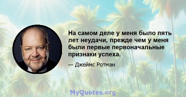 На самом деле у меня было пять лет неудачи, прежде чем у меня были первые первоначальные признаки успеха.