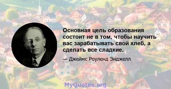 Основная цель образования состоит не в том, чтобы научить вас зарабатывать свой хлеб, а сделать все сладкие.