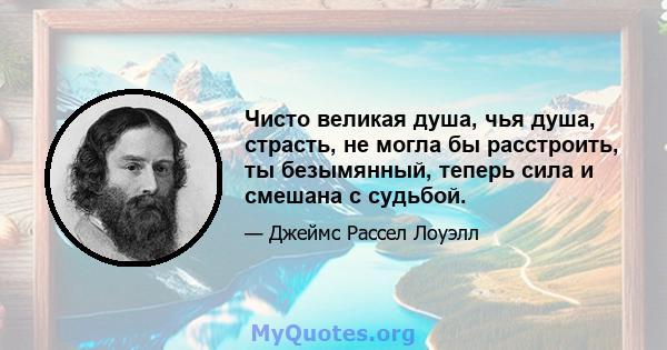 Чисто великая душа, чья душа, страсть, не могла бы расстроить, ты безымянный, теперь сила и смешана с судьбой.