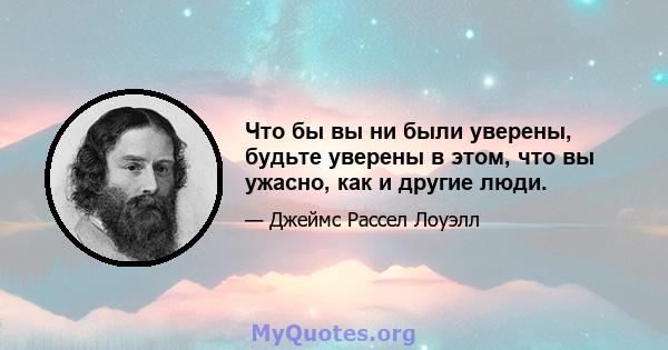 Что бы вы ни были уверены, будьте уверены в этом, что вы ужасно, как и другие люди.