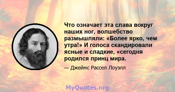 Что означает эта слава вокруг наших ног, волшебство размышляли: «Более ярко, чем утра!» И голоса скандировали ясные и сладкие, «сегодня родился принц мира.