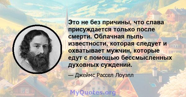 Это не без причины, что слава присуждается только после смерти. Облачная пыль известности, которая следует и охватывает мужчин, которые едут с помощью бессмысленных духовных суждений.