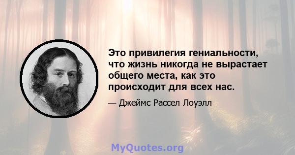 Это привилегия гениальности, что жизнь никогда не вырастает общего места, как это происходит для всех нас.