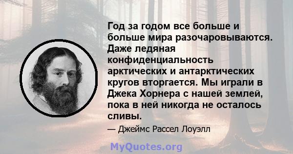 Год за годом все больше и больше мира разочаровываются. Даже ледяная конфиденциальность арктических и антарктических кругов вторгается. Мы играли в Джека Хорнера с нашей землей, пока в ней никогда не осталось сливы.