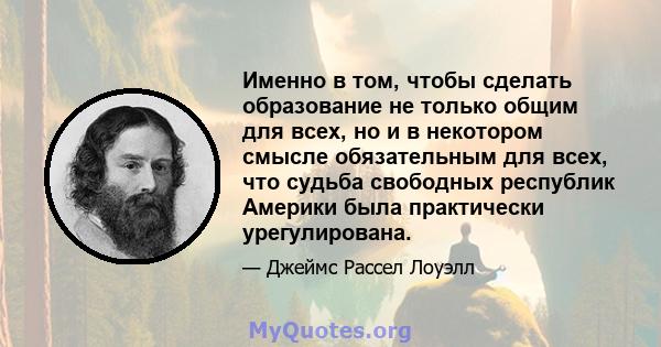 Именно в том, чтобы сделать образование не только общим для всех, но и в некотором смысле обязательным для всех, что судьба свободных республик Америки была практически урегулирована.