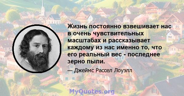 Жизнь постоянно взвешивает нас в очень чувствительных масштабах и рассказывает каждому из нас именно то, что его реальный вес - последнее зерно пыли.