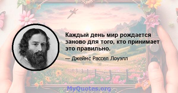 Каждый день мир рождается заново для того, кто принимает это правильно.