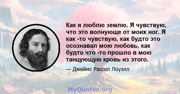 Как я люблю землю. Я чувствую, что это волнующе от моих ног. Я как -то чувствую, как будто это осознавал мою любовь, как будто что -то прошло в мою танцующую кровь из этого.