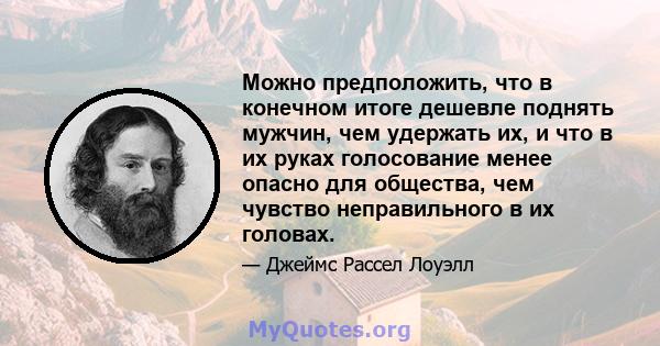 Можно предположить, что в конечном итоге дешевле поднять мужчин, чем удержать их, и что в их руках голосование менее опасно для общества, чем чувство неправильного в их головах.