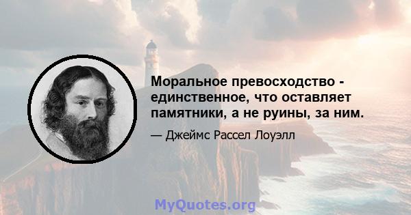 Моральное превосходство - единственное, что оставляет памятники, а не руины, за ним.