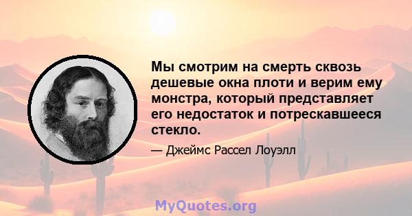 Мы смотрим на смерть сквозь дешевые окна плоти и верим ему монстра, который представляет его недостаток и потрескавшееся стекло.