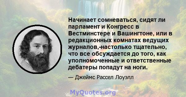 Начинает сомневаться, сидят ли парламент и Конгресс в Вестминстере и Вашингтоне, или в редакционных комнатах ведущих журналов,-настолько тщательно, что все обсуждается до того, как уполномоченные и ответственные