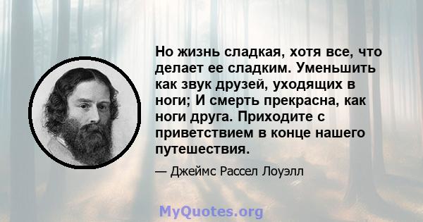 Но жизнь сладкая, хотя все, что делает ее сладким. Уменьшить как звук друзей, уходящих в ноги; И смерть прекрасна, как ноги друга. Приходите с приветствием в конце нашего путешествия.