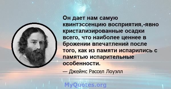 Он дает нам самую квинтэссенцию восприятия,-явно кристализированные осадки всего, что наиболее ценнее в брожении впечатлений после того, как из памяти испарились с памятью испарительные особенности.