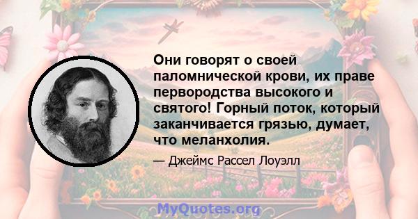 Они говорят о своей паломнической крови, их праве первородства высокого и святого! Горный поток, который заканчивается грязью, думает, что меланхолия.