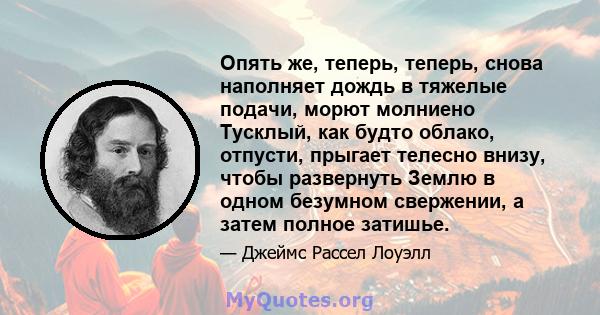 Опять же, теперь, теперь, снова наполняет дождь в тяжелые подачи, морют молниено Тусклый, как будто облако, отпусти, прыгает телесно внизу, чтобы развернуть Землю в одном безумном свержении, а затем полное затишье.