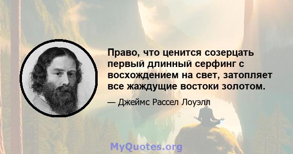 Право, что ценится созерцать первый длинный серфинг с восхождением на свет, затопляет все жаждущие востоки золотом.