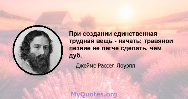 При создании единственная трудная вещь - начать: травяной лезвие не легче сделать, чем дуб.