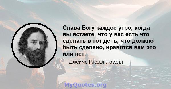 Слава Богу каждое утро, когда вы встаете, что у вас есть что сделать в тот день, что должно быть сделано, нравится вам это или нет.