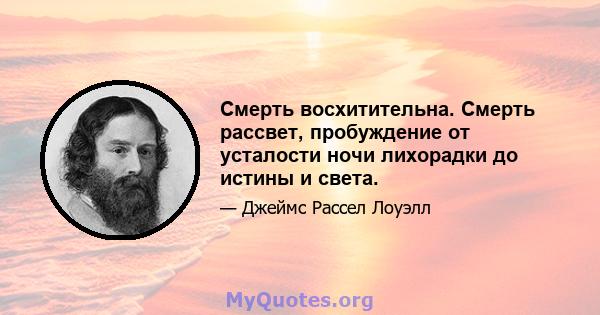 Смерть восхитительна. Смерть рассвет, пробуждение от усталости ночи лихорадки до истины и света.