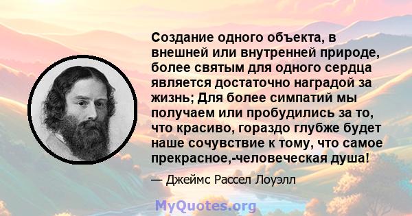 Создание одного объекта, в внешней или внутренней природе, более святым для одного сердца является достаточно наградой за жизнь; Для более симпатий мы получаем или пробудились за то, что красиво, гораздо глубже будет