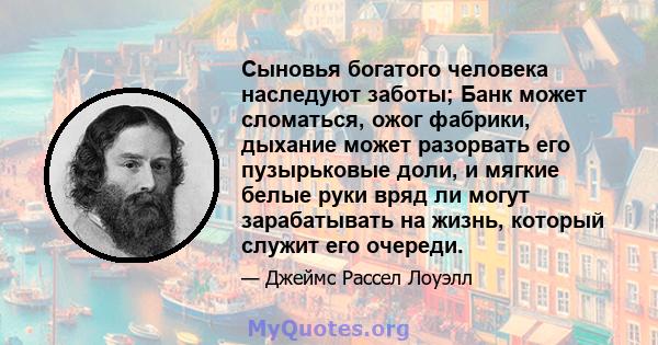 Сыновья богатого человека наследуют заботы; Банк может сломаться, ожог фабрики, дыхание может разорвать его пузырьковые доли, и мягкие белые руки вряд ли могут зарабатывать на жизнь, который служит его очереди.