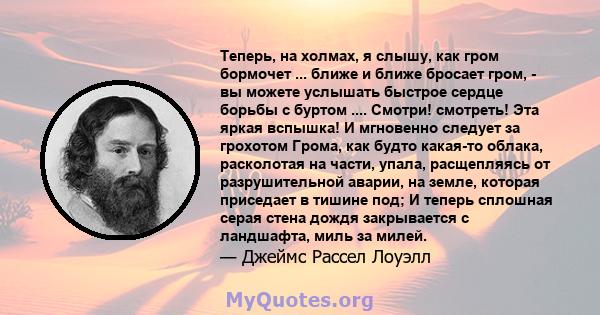 Теперь, на холмах, я слышу, как гром бормочет ... ближе и ближе бросает гром, - вы можете услышать быстрое сердце борьбы с буртом .... Смотри! смотреть! Эта яркая вспышка! И мгновенно следует за грохотом Грома, как