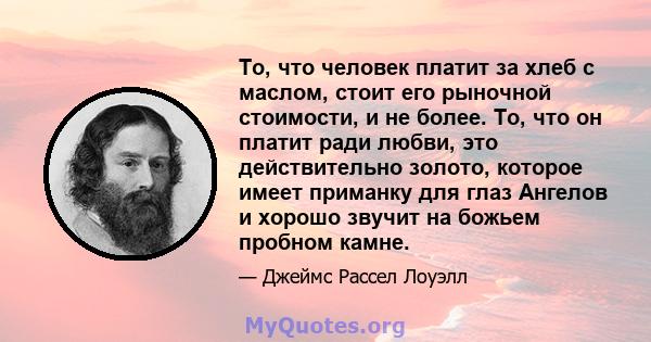 То, что человек платит за хлеб с маслом, стоит его рыночной стоимости, и не более. То, что он платит ради любви, это действительно золото, которое имеет приманку для глаз Ангелов и хорошо звучит на божьем пробном камне.