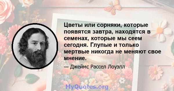 Цветы или сорняки, которые появятся завтра, находятся в семенах, которые мы сеем сегодня. Глупые и только мертвые никогда не меняют свое мнение.