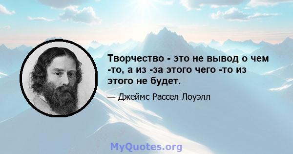 Творчество - это не вывод о чем -то, а из -за этого чего -то из этого не будет.