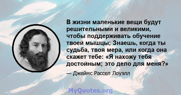 В жизни маленькие вещи будут решительными и великими, чтобы поддерживать обучение твоей мышцы; Знаешь, когда ты судьба, твоя мера, или когда она скажет тебе: «Я нахожу тебя достойным; это дело для меня?»