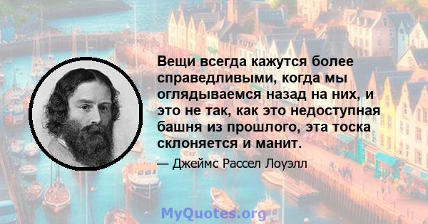 Вещи всегда кажутся более справедливыми, когда мы оглядываемся назад на них, и это не так, как это недоступная башня из прошлого, эта тоска склоняется и манит.