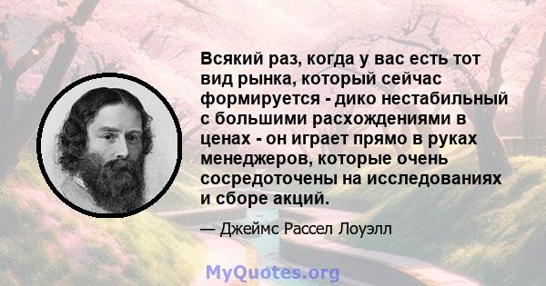 Всякий раз, когда у вас есть тот вид рынка, который сейчас формируется - дико нестабильный с большими расхождениями в ценах - он играет прямо в руках менеджеров, которые очень сосредоточены на исследованиях и сборе